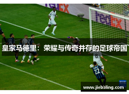 皇家马德里：荣耀与传奇并存的足球帝国