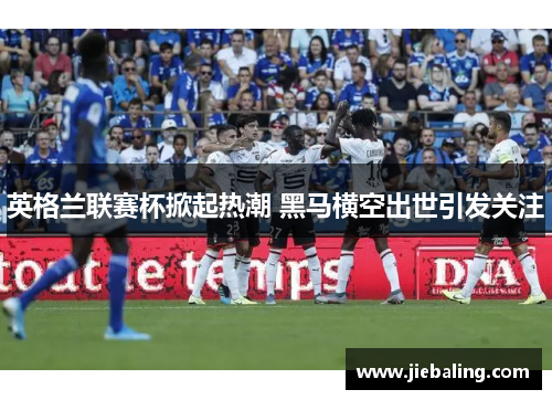 英格兰联赛杯掀起热潮 黑马横空出世引发关注