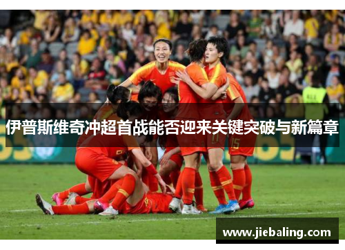 伊普斯维奇冲超首战能否迎来关键突破与新篇章