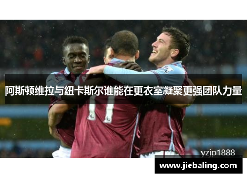 阿斯顿维拉与纽卡斯尔谁能在更衣室凝聚更强团队力量