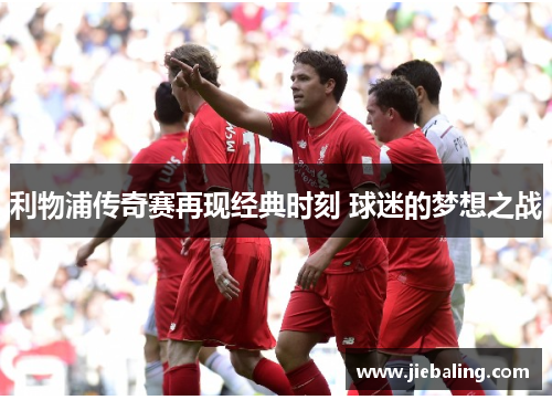 利物浦传奇赛再现经典时刻 球迷的梦想之战